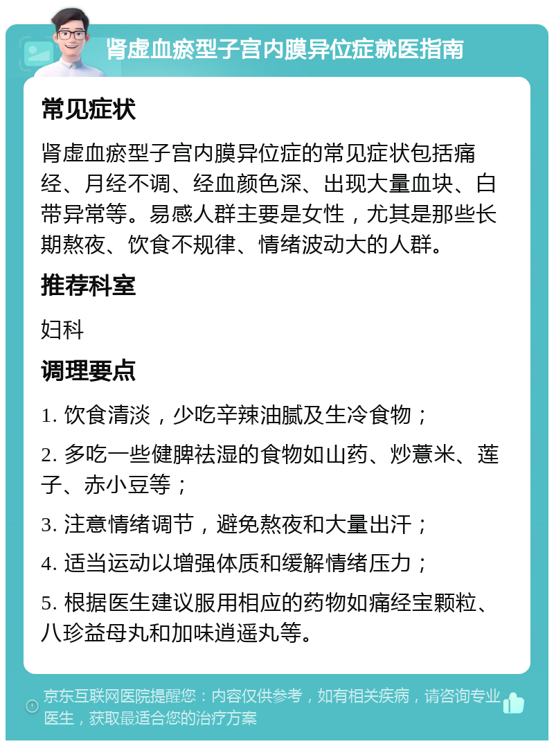 肾虚血瘀型子宫内膜异位症就医指南 常见症状 肾虚血瘀型子宫内膜异位症的常见症状包括痛经、月经不调、经血颜色深、出现大量血块、白带异常等。易感人群主要是女性，尤其是那些长期熬夜、饮食不规律、情绪波动大的人群。 推荐科室 妇科 调理要点 1. 饮食清淡，少吃辛辣油腻及生冷食物； 2. 多吃一些健脾祛湿的食物如山药、炒薏米、莲子、赤小豆等； 3. 注意情绪调节，避免熬夜和大量出汗； 4. 适当运动以增强体质和缓解情绪压力； 5. 根据医生建议服用相应的药物如痛经宝颗粒、八珍益母丸和加味逍遥丸等。