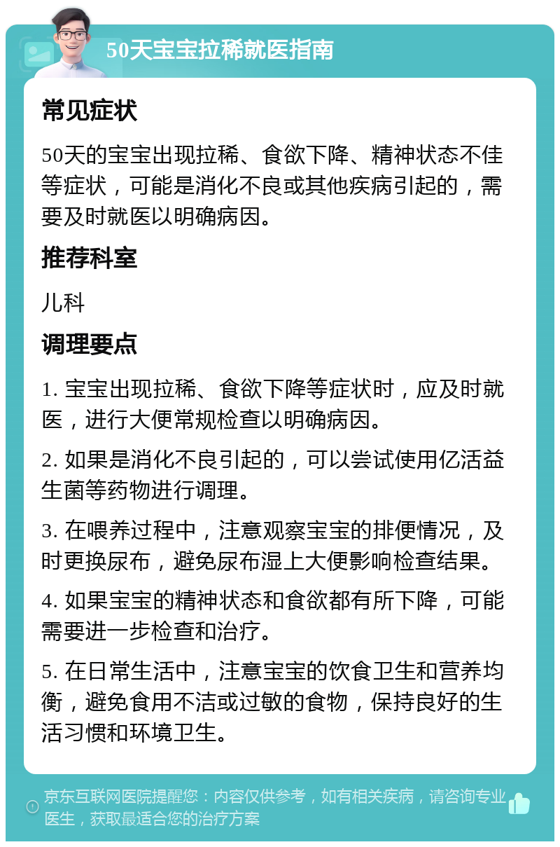 50天宝宝拉稀就医指南 常见症状 50天的宝宝出现拉稀、食欲下降、精神状态不佳等症状，可能是消化不良或其他疾病引起的，需要及时就医以明确病因。 推荐科室 儿科 调理要点 1. 宝宝出现拉稀、食欲下降等症状时，应及时就医，进行大便常规检查以明确病因。 2. 如果是消化不良引起的，可以尝试使用亿活益生菌等药物进行调理。 3. 在喂养过程中，注意观察宝宝的排便情况，及时更换尿布，避免尿布湿上大便影响检查结果。 4. 如果宝宝的精神状态和食欲都有所下降，可能需要进一步检查和治疗。 5. 在日常生活中，注意宝宝的饮食卫生和营养均衡，避免食用不洁或过敏的食物，保持良好的生活习惯和环境卫生。