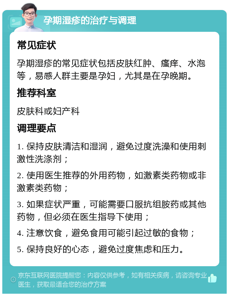 孕期湿疹的治疗与调理 常见症状 孕期湿疹的常见症状包括皮肤红肿、瘙痒、水泡等，易感人群主要是孕妇，尤其是在孕晚期。 推荐科室 皮肤科或妇产科 调理要点 1. 保持皮肤清洁和湿润，避免过度洗澡和使用刺激性洗涤剂； 2. 使用医生推荐的外用药物，如激素类药物或非激素类药物； 3. 如果症状严重，可能需要口服抗组胺药或其他药物，但必须在医生指导下使用； 4. 注意饮食，避免食用可能引起过敏的食物； 5. 保持良好的心态，避免过度焦虑和压力。