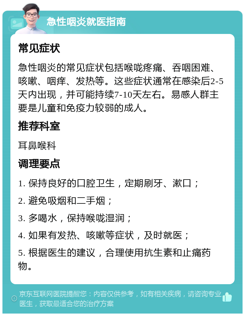 急性咽炎就医指南 常见症状 急性咽炎的常见症状包括喉咙疼痛、吞咽困难、咳嗽、咽痒、发热等。这些症状通常在感染后2-5天内出现，并可能持续7-10天左右。易感人群主要是儿童和免疫力较弱的成人。 推荐科室 耳鼻喉科 调理要点 1. 保持良好的口腔卫生，定期刷牙、漱口； 2. 避免吸烟和二手烟； 3. 多喝水，保持喉咙湿润； 4. 如果有发热、咳嗽等症状，及时就医； 5. 根据医生的建议，合理使用抗生素和止痛药物。