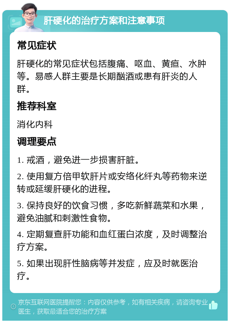 肝硬化的治疗方案和注意事项 常见症状 肝硬化的常见症状包括腹痛、呕血、黄疸、水肿等。易感人群主要是长期酗酒或患有肝炎的人群。 推荐科室 消化内科 调理要点 1. 戒酒，避免进一步损害肝脏。 2. 使用复方倍甲软肝片或安络化纤丸等药物来逆转或延缓肝硬化的进程。 3. 保持良好的饮食习惯，多吃新鲜蔬菜和水果，避免油腻和刺激性食物。 4. 定期复查肝功能和血红蛋白浓度，及时调整治疗方案。 5. 如果出现肝性脑病等并发症，应及时就医治疗。