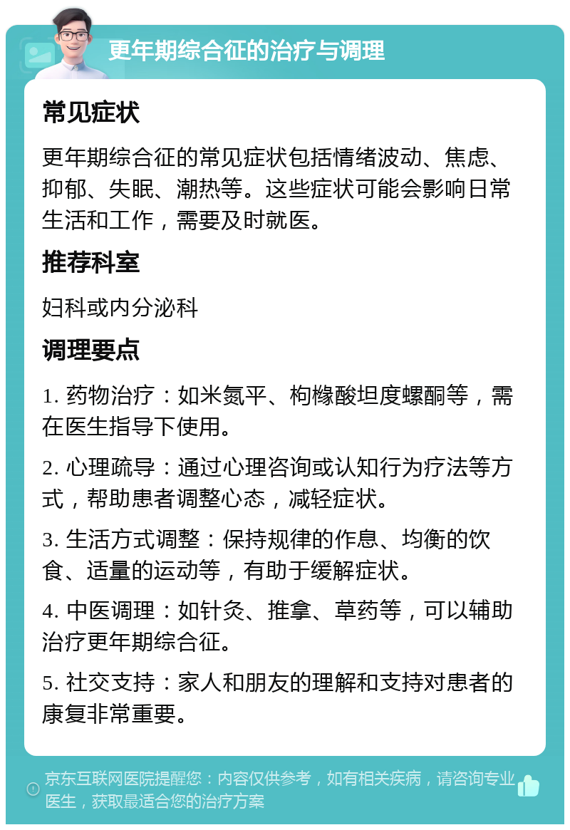 更年期综合征的治疗与调理 常见症状 更年期综合征的常见症状包括情绪波动、焦虑、抑郁、失眠、潮热等。这些症状可能会影响日常生活和工作，需要及时就医。 推荐科室 妇科或内分泌科 调理要点 1. 药物治疗：如米氮平、枸橼酸坦度螺酮等，需在医生指导下使用。 2. 心理疏导：通过心理咨询或认知行为疗法等方式，帮助患者调整心态，减轻症状。 3. 生活方式调整：保持规律的作息、均衡的饮食、适量的运动等，有助于缓解症状。 4. 中医调理：如针灸、推拿、草药等，可以辅助治疗更年期综合征。 5. 社交支持：家人和朋友的理解和支持对患者的康复非常重要。