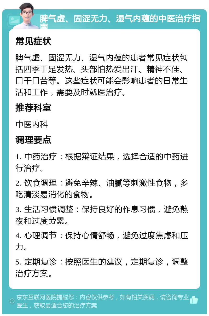 脾气虚、固涩无力、湿气内蕴的中医治疗指南 常见症状 脾气虚、固涩无力、湿气内蕴的患者常见症状包括四季手足发热、头部怕热爱出汗、精神不佳、口干口苦等。这些症状可能会影响患者的日常生活和工作，需要及时就医治疗。 推荐科室 中医内科 调理要点 1. 中药治疗：根据辩证结果，选择合适的中药进行治疗。 2. 饮食调理：避免辛辣、油腻等刺激性食物，多吃清淡易消化的食物。 3. 生活习惯调整：保持良好的作息习惯，避免熬夜和过度劳累。 4. 心理调节：保持心情舒畅，避免过度焦虑和压力。 5. 定期复诊：按照医生的建议，定期复诊，调整治疗方案。