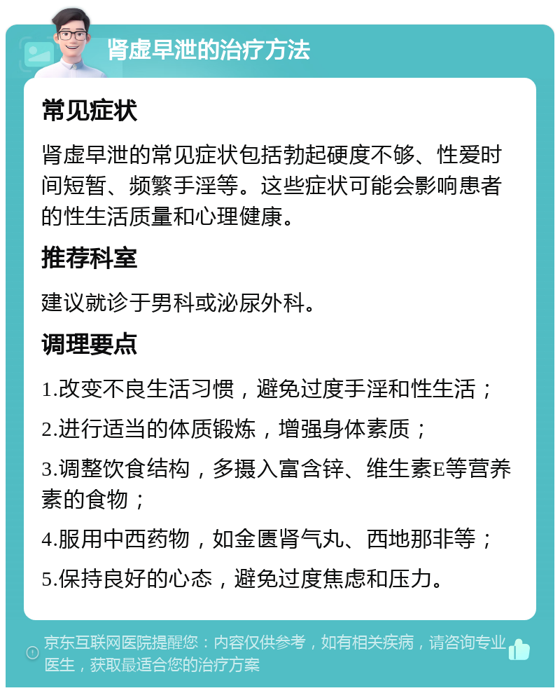 肾虚早泄的治疗方法 常见症状 肾虚早泄的常见症状包括勃起硬度不够、性爱时间短暂、频繁手淫等。这些症状可能会影响患者的性生活质量和心理健康。 推荐科室 建议就诊于男科或泌尿外科。 调理要点 1.改变不良生活习惯，避免过度手淫和性生活； 2.进行适当的体质锻炼，增强身体素质； 3.调整饮食结构，多摄入富含锌、维生素E等营养素的食物； 4.服用中西药物，如金匮肾气丸、西地那非等； 5.保持良好的心态，避免过度焦虑和压力。