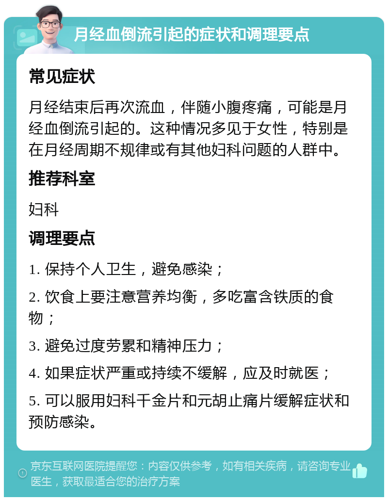 月经血倒流引起的症状和调理要点 常见症状 月经结束后再次流血，伴随小腹疼痛，可能是月经血倒流引起的。这种情况多见于女性，特别是在月经周期不规律或有其他妇科问题的人群中。 推荐科室 妇科 调理要点 1. 保持个人卫生，避免感染； 2. 饮食上要注意营养均衡，多吃富含铁质的食物； 3. 避免过度劳累和精神压力； 4. 如果症状严重或持续不缓解，应及时就医； 5. 可以服用妇科千金片和元胡止痛片缓解症状和预防感染。