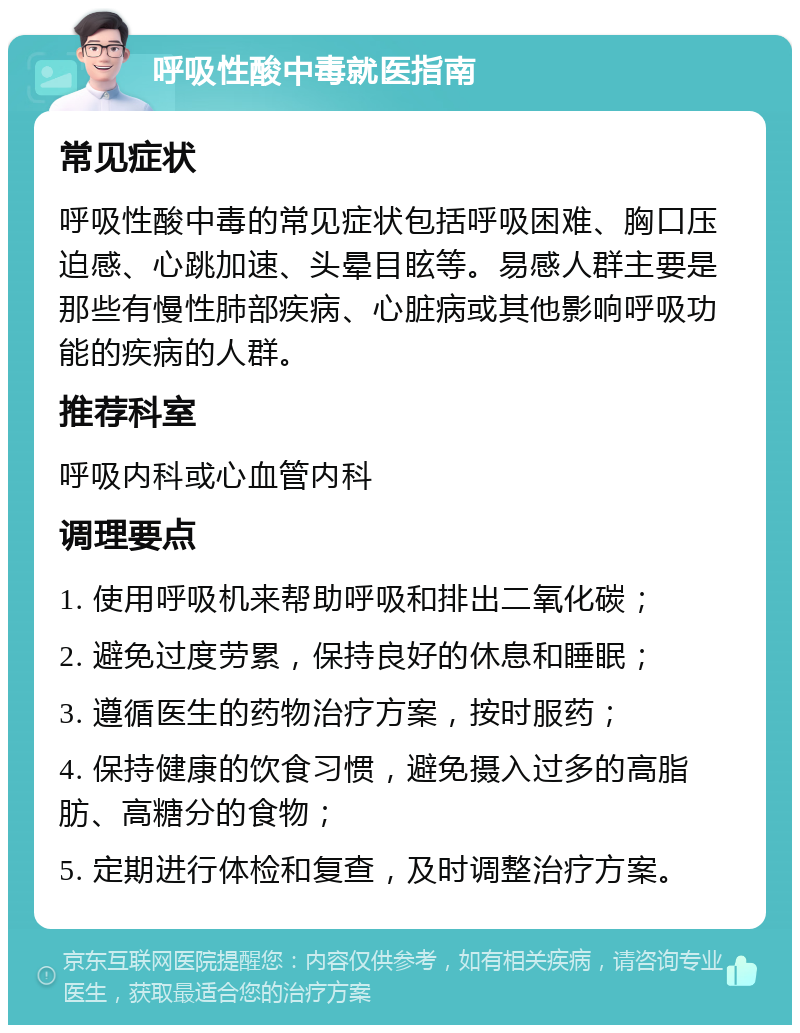 呼吸性酸中毒就医指南 常见症状 呼吸性酸中毒的常见症状包括呼吸困难、胸口压迫感、心跳加速、头晕目眩等。易感人群主要是那些有慢性肺部疾病、心脏病或其他影响呼吸功能的疾病的人群。 推荐科室 呼吸内科或心血管内科 调理要点 1. 使用呼吸机来帮助呼吸和排出二氧化碳； 2. 避免过度劳累，保持良好的休息和睡眠； 3. 遵循医生的药物治疗方案，按时服药； 4. 保持健康的饮食习惯，避免摄入过多的高脂肪、高糖分的食物； 5. 定期进行体检和复查，及时调整治疗方案。