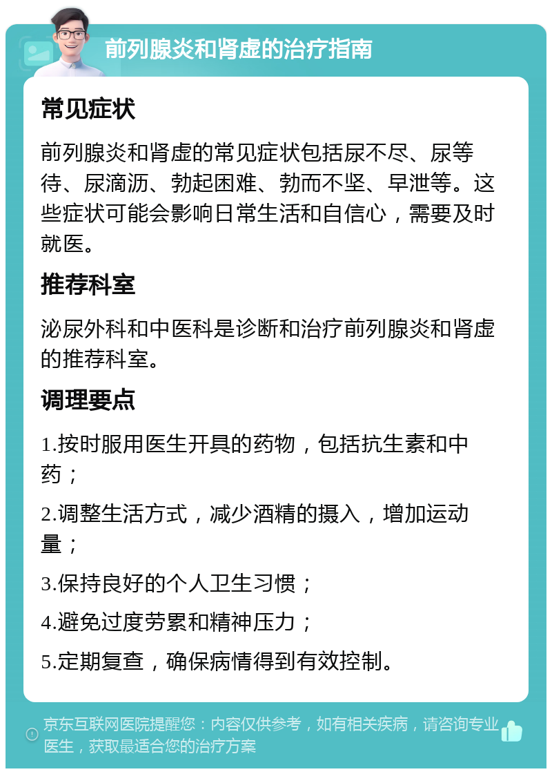 前列腺炎和肾虚的治疗指南 常见症状 前列腺炎和肾虚的常见症状包括尿不尽、尿等待、尿滴沥、勃起困难、勃而不坚、早泄等。这些症状可能会影响日常生活和自信心，需要及时就医。 推荐科室 泌尿外科和中医科是诊断和治疗前列腺炎和肾虚的推荐科室。 调理要点 1.按时服用医生开具的药物，包括抗生素和中药； 2.调整生活方式，减少酒精的摄入，增加运动量； 3.保持良好的个人卫生习惯； 4.避免过度劳累和精神压力； 5.定期复查，确保病情得到有效控制。