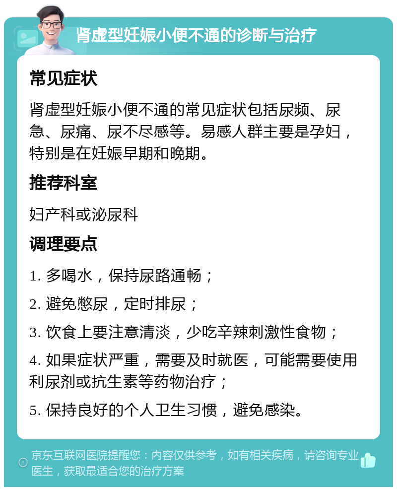 肾虚型妊娠小便不通的诊断与治疗 常见症状 肾虚型妊娠小便不通的常见症状包括尿频、尿急、尿痛、尿不尽感等。易感人群主要是孕妇，特别是在妊娠早期和晚期。 推荐科室 妇产科或泌尿科 调理要点 1. 多喝水，保持尿路通畅； 2. 避免憋尿，定时排尿； 3. 饮食上要注意清淡，少吃辛辣刺激性食物； 4. 如果症状严重，需要及时就医，可能需要使用利尿剂或抗生素等药物治疗； 5. 保持良好的个人卫生习惯，避免感染。