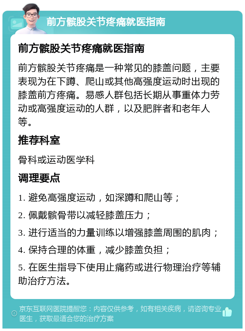 前方髌股关节疼痛就医指南 前方髌股关节疼痛就医指南 前方髌股关节疼痛是一种常见的膝盖问题，主要表现为在下蹲、爬山或其他高强度运动时出现的膝盖前方疼痛。易感人群包括长期从事重体力劳动或高强度运动的人群，以及肥胖者和老年人等。 推荐科室 骨科或运动医学科 调理要点 1. 避免高强度运动，如深蹲和爬山等； 2. 佩戴髌骨带以减轻膝盖压力； 3. 进行适当的力量训练以增强膝盖周围的肌肉； 4. 保持合理的体重，减少膝盖负担； 5. 在医生指导下使用止痛药或进行物理治疗等辅助治疗方法。