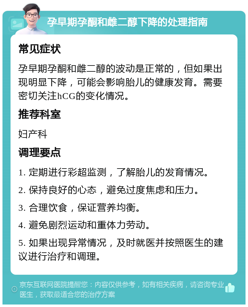 孕早期孕酮和雌二醇下降的处理指南 常见症状 孕早期孕酮和雌二醇的波动是正常的，但如果出现明显下降，可能会影响胎儿的健康发育。需要密切关注hCG的变化情况。 推荐科室 妇产科 调理要点 1. 定期进行彩超监测，了解胎儿的发育情况。 2. 保持良好的心态，避免过度焦虑和压力。 3. 合理饮食，保证营养均衡。 4. 避免剧烈运动和重体力劳动。 5. 如果出现异常情况，及时就医并按照医生的建议进行治疗和调理。