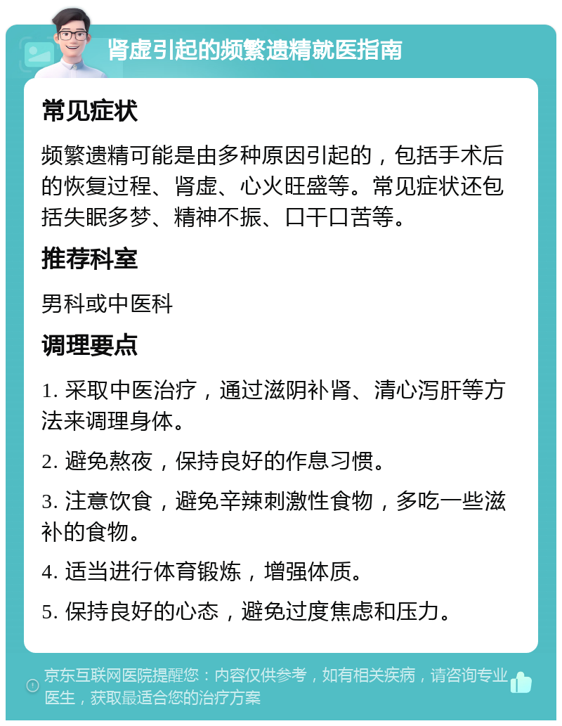 肾虚引起的频繁遗精就医指南 常见症状 频繁遗精可能是由多种原因引起的，包括手术后的恢复过程、肾虚、心火旺盛等。常见症状还包括失眠多梦、精神不振、口干口苦等。 推荐科室 男科或中医科 调理要点 1. 采取中医治疗，通过滋阴补肾、清心泻肝等方法来调理身体。 2. 避免熬夜，保持良好的作息习惯。 3. 注意饮食，避免辛辣刺激性食物，多吃一些滋补的食物。 4. 适当进行体育锻炼，增强体质。 5. 保持良好的心态，避免过度焦虑和压力。