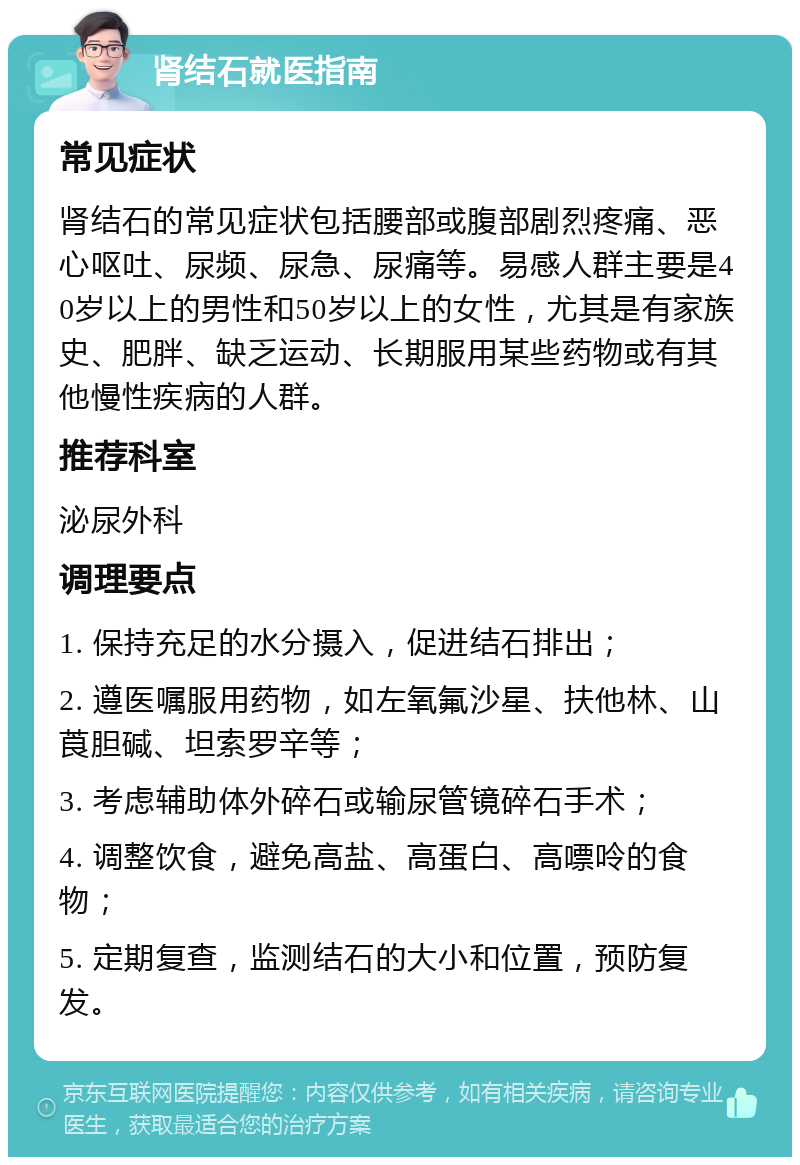 肾结石就医指南 常见症状 肾结石的常见症状包括腰部或腹部剧烈疼痛、恶心呕吐、尿频、尿急、尿痛等。易感人群主要是40岁以上的男性和50岁以上的女性，尤其是有家族史、肥胖、缺乏运动、长期服用某些药物或有其他慢性疾病的人群。 推荐科室 泌尿外科 调理要点 1. 保持充足的水分摄入，促进结石排出； 2. 遵医嘱服用药物，如左氧氟沙星、扶他林、山莨胆碱、坦索罗辛等； 3. 考虑辅助体外碎石或输尿管镜碎石手术； 4. 调整饮食，避免高盐、高蛋白、高嘌呤的食物； 5. 定期复查，监测结石的大小和位置，预防复发。