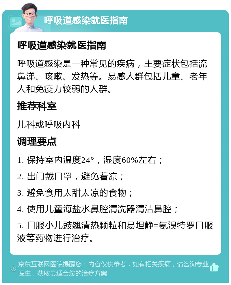 呼吸道感染就医指南 呼吸道感染就医指南 呼吸道感染是一种常见的疾病，主要症状包括流鼻涕、咳嗽、发热等。易感人群包括儿童、老年人和免疫力较弱的人群。 推荐科室 儿科或呼吸内科 调理要点 1. 保持室内温度24°，湿度60%左右； 2. 出门戴口罩，避免着凉； 3. 避免食用太甜太凉的食物； 4. 使用儿童海盐水鼻腔清洗器清洁鼻腔； 5. 口服小儿豉翘清热颗粒和易坦静=氨溴特罗口服液等药物进行治疗。