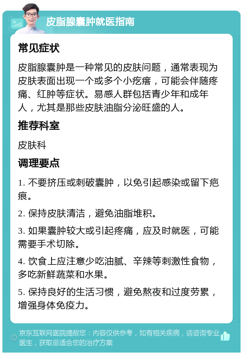 皮脂腺囊肿就医指南 常见症状 皮脂腺囊肿是一种常见的皮肤问题，通常表现为皮肤表面出现一个或多个小疙瘩，可能会伴随疼痛、红肿等症状。易感人群包括青少年和成年人，尤其是那些皮肤油脂分泌旺盛的人。 推荐科室 皮肤科 调理要点 1. 不要挤压或刺破囊肿，以免引起感染或留下疤痕。 2. 保持皮肤清洁，避免油脂堆积。 3. 如果囊肿较大或引起疼痛，应及时就医，可能需要手术切除。 4. 饮食上应注意少吃油腻、辛辣等刺激性食物，多吃新鲜蔬菜和水果。 5. 保持良好的生活习惯，避免熬夜和过度劳累，增强身体免疫力。