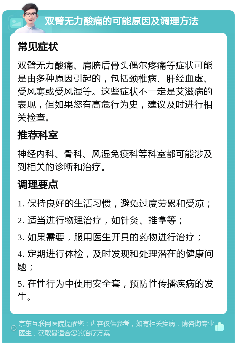 双臂无力酸痛的可能原因及调理方法 常见症状 双臂无力酸痛、肩膀后骨头偶尔疼痛等症状可能是由多种原因引起的，包括颈椎病、肝经血虚、受风寒或受风湿等。这些症状不一定是艾滋病的表现，但如果您有高危行为史，建议及时进行相关检查。 推荐科室 神经内科、骨科、风湿免疫科等科室都可能涉及到相关的诊断和治疗。 调理要点 1. 保持良好的生活习惯，避免过度劳累和受凉； 2. 适当进行物理治疗，如针灸、推拿等； 3. 如果需要，服用医生开具的药物进行治疗； 4. 定期进行体检，及时发现和处理潜在的健康问题； 5. 在性行为中使用安全套，预防性传播疾病的发生。