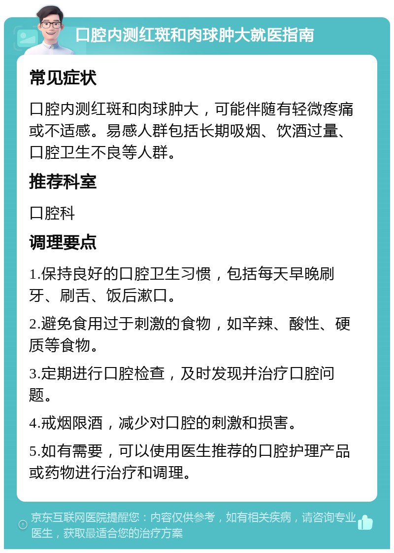 口腔内测红斑和肉球肿大就医指南 常见症状 口腔内测红斑和肉球肿大，可能伴随有轻微疼痛或不适感。易感人群包括长期吸烟、饮酒过量、口腔卫生不良等人群。 推荐科室 口腔科 调理要点 1.保持良好的口腔卫生习惯，包括每天早晚刷牙、刷舌、饭后漱口。 2.避免食用过于刺激的食物，如辛辣、酸性、硬质等食物。 3.定期进行口腔检查，及时发现并治疗口腔问题。 4.戒烟限酒，减少对口腔的刺激和损害。 5.如有需要，可以使用医生推荐的口腔护理产品或药物进行治疗和调理。