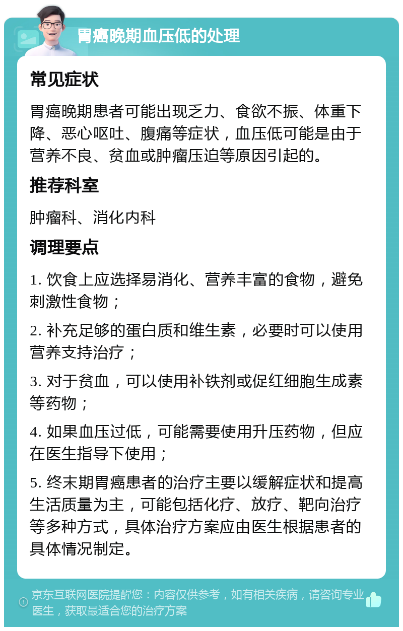 胃癌晚期血压低的处理 常见症状 胃癌晚期患者可能出现乏力、食欲不振、体重下降、恶心呕吐、腹痛等症状，血压低可能是由于营养不良、贫血或肿瘤压迫等原因引起的。 推荐科室 肿瘤科、消化内科 调理要点 1. 饮食上应选择易消化、营养丰富的食物，避免刺激性食物； 2. 补充足够的蛋白质和维生素，必要时可以使用营养支持治疗； 3. 对于贫血，可以使用补铁剂或促红细胞生成素等药物； 4. 如果血压过低，可能需要使用升压药物，但应在医生指导下使用； 5. 终末期胃癌患者的治疗主要以缓解症状和提高生活质量为主，可能包括化疗、放疗、靶向治疗等多种方式，具体治疗方案应由医生根据患者的具体情况制定。