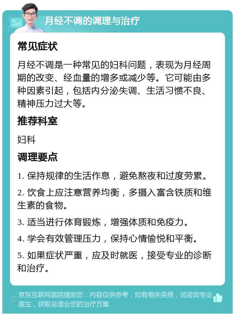 月经不调的调理与治疗 常见症状 月经不调是一种常见的妇科问题，表现为月经周期的改变、经血量的增多或减少等。它可能由多种因素引起，包括内分泌失调、生活习惯不良、精神压力过大等。 推荐科室 妇科 调理要点 1. 保持规律的生活作息，避免熬夜和过度劳累。 2. 饮食上应注意营养均衡，多摄入富含铁质和维生素的食物。 3. 适当进行体育锻炼，增强体质和免疫力。 4. 学会有效管理压力，保持心情愉悦和平衡。 5. 如果症状严重，应及时就医，接受专业的诊断和治疗。