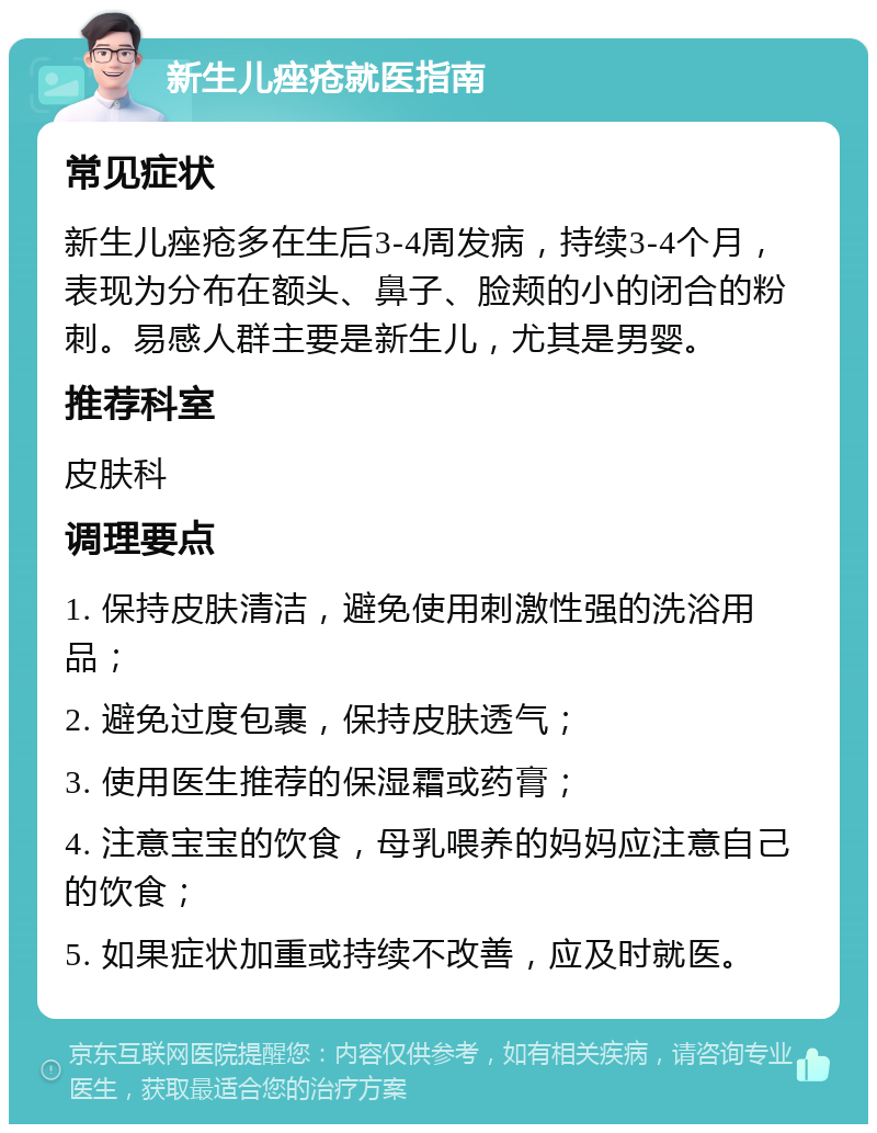 新生儿痤疮就医指南 常见症状 新生儿痤疮多在生后3-4周发病，持续3-4个月，表现为分布在额头、鼻子、脸颊的小的闭合的粉刺。易感人群主要是新生儿，尤其是男婴。 推荐科室 皮肤科 调理要点 1. 保持皮肤清洁，避免使用刺激性强的洗浴用品； 2. 避免过度包裹，保持皮肤透气； 3. 使用医生推荐的保湿霜或药膏； 4. 注意宝宝的饮食，母乳喂养的妈妈应注意自己的饮食； 5. 如果症状加重或持续不改善，应及时就医。