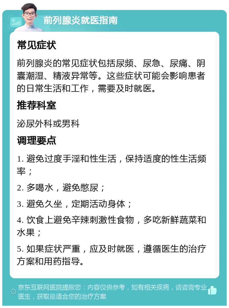 前列腺炎就医指南 常见症状 前列腺炎的常见症状包括尿频、尿急、尿痛、阴囊潮湿、精液异常等。这些症状可能会影响患者的日常生活和工作，需要及时就医。 推荐科室 泌尿外科或男科 调理要点 1. 避免过度手淫和性生活，保持适度的性生活频率； 2. 多喝水，避免憋尿； 3. 避免久坐，定期活动身体； 4. 饮食上避免辛辣刺激性食物，多吃新鲜蔬菜和水果； 5. 如果症状严重，应及时就医，遵循医生的治疗方案和用药指导。