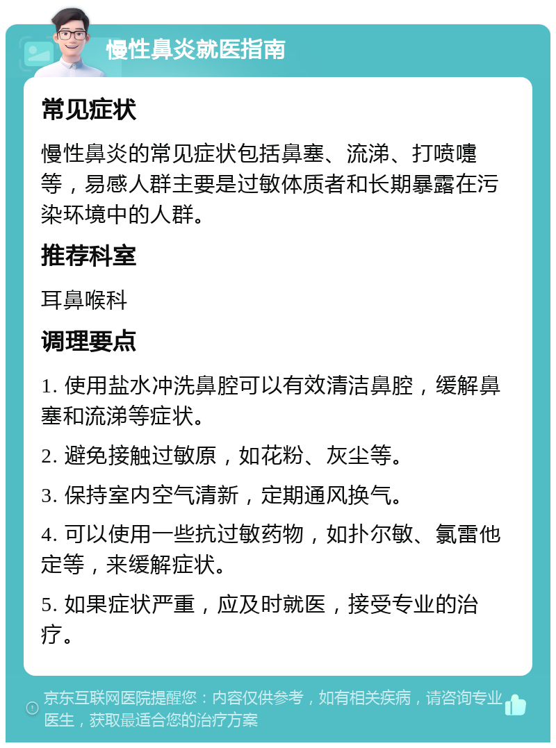 慢性鼻炎就医指南 常见症状 慢性鼻炎的常见症状包括鼻塞、流涕、打喷嚏等，易感人群主要是过敏体质者和长期暴露在污染环境中的人群。 推荐科室 耳鼻喉科 调理要点 1. 使用盐水冲洗鼻腔可以有效清洁鼻腔，缓解鼻塞和流涕等症状。 2. 避免接触过敏原，如花粉、灰尘等。 3. 保持室内空气清新，定期通风换气。 4. 可以使用一些抗过敏药物，如扑尔敏、氯雷他定等，来缓解症状。 5. 如果症状严重，应及时就医，接受专业的治疗。