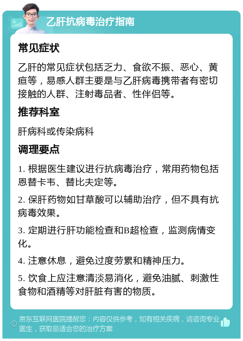 乙肝抗病毒治疗指南 常见症状 乙肝的常见症状包括乏力、食欲不振、恶心、黄疸等，易感人群主要是与乙肝病毒携带者有密切接触的人群、注射毒品者、性伴侣等。 推荐科室 肝病科或传染病科 调理要点 1. 根据医生建议进行抗病毒治疗，常用药物包括恩替卡韦、替比夫定等。 2. 保肝药物如甘草酸可以辅助治疗，但不具有抗病毒效果。 3. 定期进行肝功能检查和B超检查，监测病情变化。 4. 注意休息，避免过度劳累和精神压力。 5. 饮食上应注意清淡易消化，避免油腻、刺激性食物和酒精等对肝脏有害的物质。