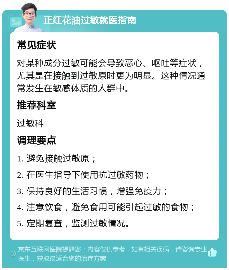 正红花油过敏就医指南 常见症状 对某种成分过敏可能会导致恶心、呕吐等症状，尤其是在接触到过敏原时更为明显。这种情况通常发生在敏感体质的人群中。 推荐科室 过敏科 调理要点 1. 避免接触过敏原； 2. 在医生指导下使用抗过敏药物； 3. 保持良好的生活习惯，增强免疫力； 4. 注意饮食，避免食用可能引起过敏的食物； 5. 定期复查，监测过敏情况。