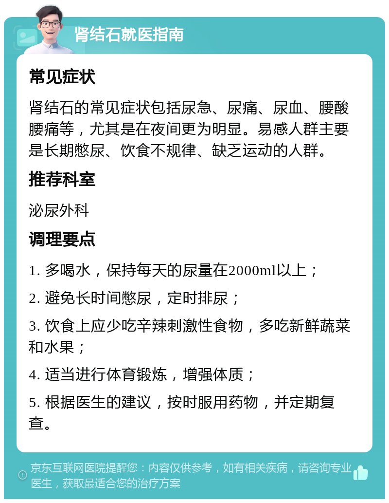 肾结石就医指南 常见症状 肾结石的常见症状包括尿急、尿痛、尿血、腰酸腰痛等，尤其是在夜间更为明显。易感人群主要是长期憋尿、饮食不规律、缺乏运动的人群。 推荐科室 泌尿外科 调理要点 1. 多喝水，保持每天的尿量在2000ml以上； 2. 避免长时间憋尿，定时排尿； 3. 饮食上应少吃辛辣刺激性食物，多吃新鲜蔬菜和水果； 4. 适当进行体育锻炼，增强体质； 5. 根据医生的建议，按时服用药物，并定期复查。