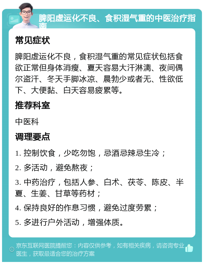 脾阳虚运化不良、食积湿气重的中医治疗指南 常见症状 脾阳虚运化不良，食积湿气重的常见症状包括食欲正常但身体消瘦、夏天容易大汗淋漓、夜间偶尔盗汗、冬天手脚冰凉、晨勃少或者无、性欲低下、大便黏、白天容易疲累等。 推荐科室 中医科 调理要点 1. 控制饮食，少吃勿饱，忌酒忌辣忌生冷； 2. 多活动，避免熬夜； 3. 中药治疗，包括人参、白术、茯苓、陈皮、半夏、生姜、甘草等药材； 4. 保持良好的作息习惯，避免过度劳累； 5. 多进行户外活动，增强体质。