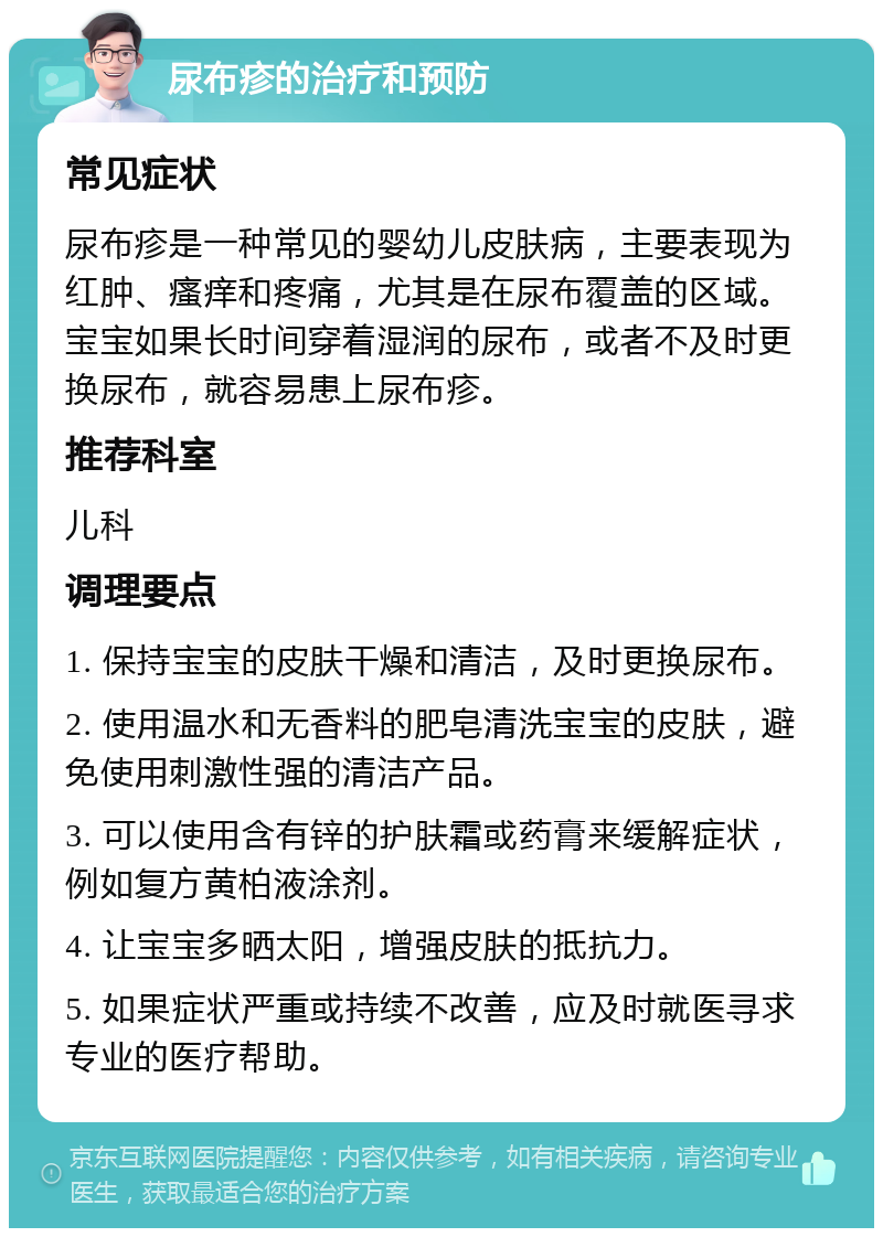 尿布疹的治疗和预防 常见症状 尿布疹是一种常见的婴幼儿皮肤病，主要表现为红肿、瘙痒和疼痛，尤其是在尿布覆盖的区域。宝宝如果长时间穿着湿润的尿布，或者不及时更换尿布，就容易患上尿布疹。 推荐科室 儿科 调理要点 1. 保持宝宝的皮肤干燥和清洁，及时更换尿布。 2. 使用温水和无香料的肥皂清洗宝宝的皮肤，避免使用刺激性强的清洁产品。 3. 可以使用含有锌的护肤霜或药膏来缓解症状，例如复方黄柏液涂剂。 4. 让宝宝多晒太阳，增强皮肤的抵抗力。 5. 如果症状严重或持续不改善，应及时就医寻求专业的医疗帮助。