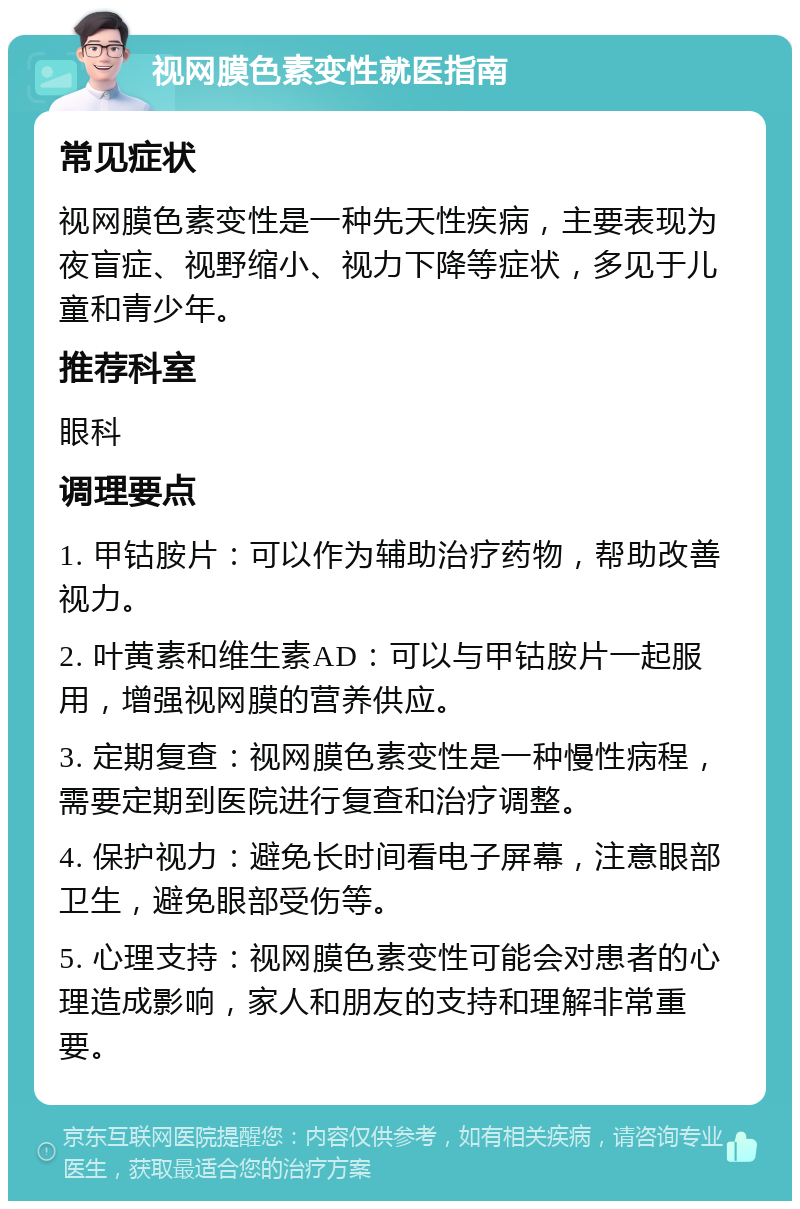 视网膜色素变性就医指南 常见症状 视网膜色素变性是一种先天性疾病，主要表现为夜盲症、视野缩小、视力下降等症状，多见于儿童和青少年。 推荐科室 眼科 调理要点 1. 甲钴胺片：可以作为辅助治疗药物，帮助改善视力。 2. 叶黄素和维生素AD：可以与甲钴胺片一起服用，增强视网膜的营养供应。 3. 定期复查：视网膜色素变性是一种慢性病程，需要定期到医院进行复查和治疗调整。 4. 保护视力：避免长时间看电子屏幕，注意眼部卫生，避免眼部受伤等。 5. 心理支持：视网膜色素变性可能会对患者的心理造成影响，家人和朋友的支持和理解非常重要。