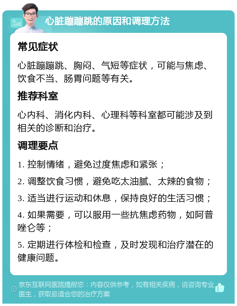 心脏蹦蹦跳的原因和调理方法 常见症状 心脏蹦蹦跳、胸闷、气短等症状，可能与焦虑、饮食不当、肠胃问题等有关。 推荐科室 心内科、消化内科、心理科等科室都可能涉及到相关的诊断和治疗。 调理要点 1. 控制情绪，避免过度焦虑和紧张； 2. 调整饮食习惯，避免吃太油腻、太辣的食物； 3. 适当进行运动和休息，保持良好的生活习惯； 4. 如果需要，可以服用一些抗焦虑药物，如阿普唑仑等； 5. 定期进行体检和检查，及时发现和治疗潜在的健康问题。