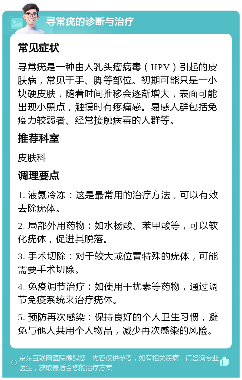 寻常疣的诊断与治疗 常见症状 寻常疣是一种由人乳头瘤病毒（HPV）引起的皮肤病，常见于手、脚等部位。初期可能只是一小块硬皮肤，随着时间推移会逐渐增大，表面可能出现小黑点，触摸时有疼痛感。易感人群包括免疫力较弱者、经常接触病毒的人群等。 推荐科室 皮肤科 调理要点 1. 液氮冷冻：这是最常用的治疗方法，可以有效去除疣体。 2. 局部外用药物：如水杨酸、苯甲酸等，可以软化疣体，促进其脱落。 3. 手术切除：对于较大或位置特殊的疣体，可能需要手术切除。 4. 免疫调节治疗：如使用干扰素等药物，通过调节免疫系统来治疗疣体。 5. 预防再次感染：保持良好的个人卫生习惯，避免与他人共用个人物品，减少再次感染的风险。