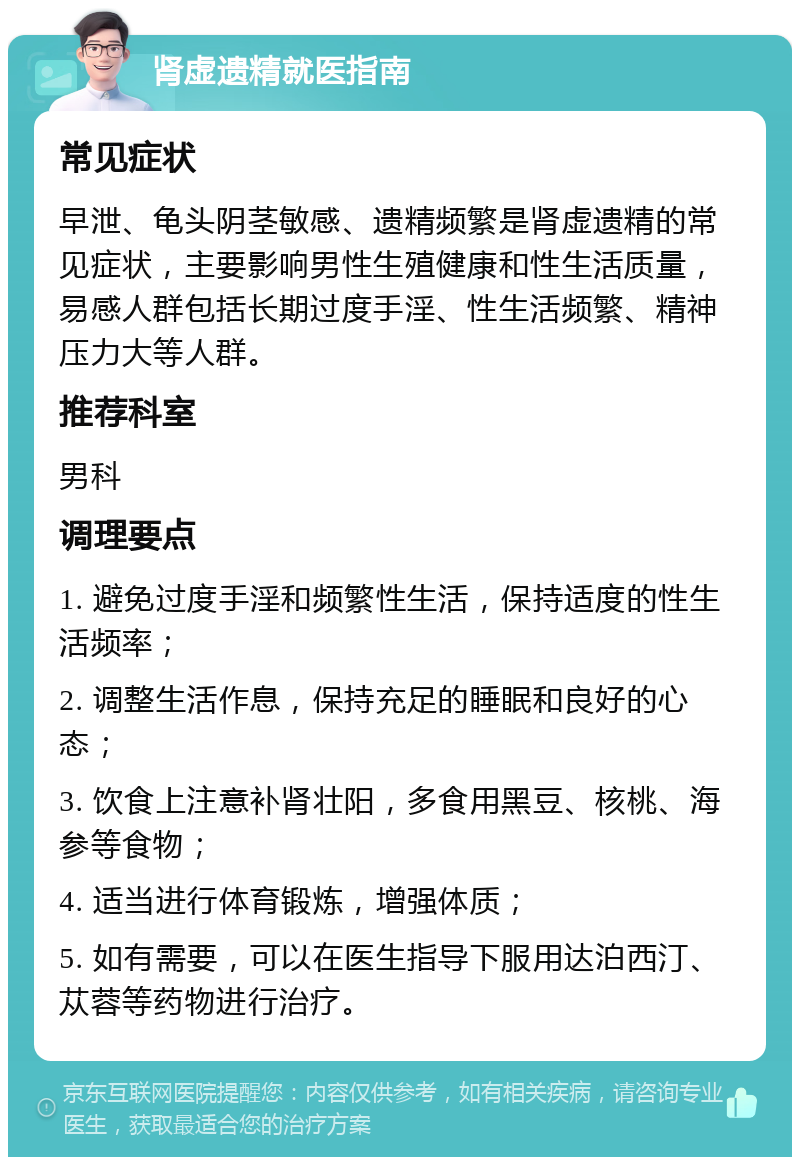 肾虚遗精就医指南 常见症状 早泄、龟头阴茎敏感、遗精频繁是肾虚遗精的常见症状，主要影响男性生殖健康和性生活质量，易感人群包括长期过度手淫、性生活频繁、精神压力大等人群。 推荐科室 男科 调理要点 1. 避免过度手淫和频繁性生活，保持适度的性生活频率； 2. 调整生活作息，保持充足的睡眠和良好的心态； 3. 饮食上注意补肾壮阳，多食用黑豆、核桃、海参等食物； 4. 适当进行体育锻炼，增强体质； 5. 如有需要，可以在医生指导下服用达泊西汀、苁蓉等药物进行治疗。