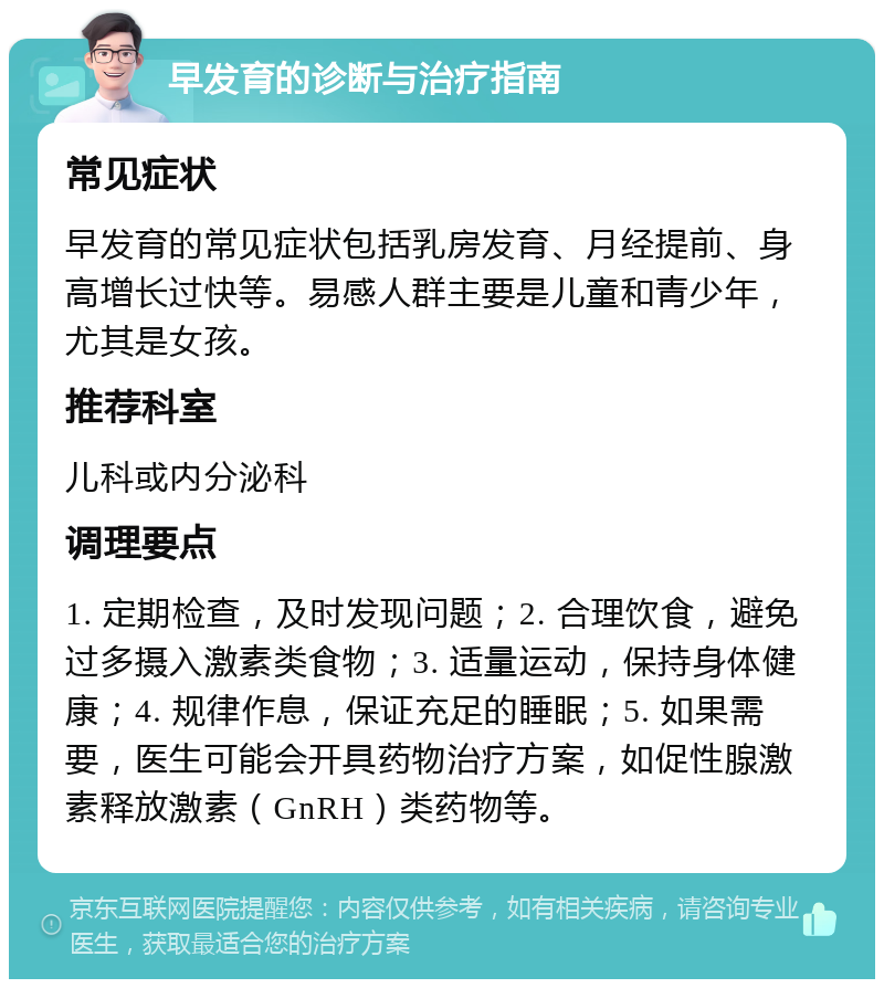 早发育的诊断与治疗指南 常见症状 早发育的常见症状包括乳房发育、月经提前、身高增长过快等。易感人群主要是儿童和青少年，尤其是女孩。 推荐科室 儿科或内分泌科 调理要点 1. 定期检查，及时发现问题；2. 合理饮食，避免过多摄入激素类食物；3. 适量运动，保持身体健康；4. 规律作息，保证充足的睡眠；5. 如果需要，医生可能会开具药物治疗方案，如促性腺激素释放激素（GnRH）类药物等。