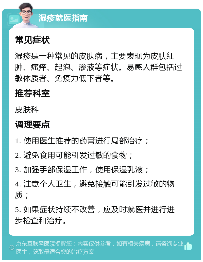 湿疹就医指南 常见症状 湿疹是一种常见的皮肤病，主要表现为皮肤红肿、瘙痒、起泡、渗液等症状。易感人群包括过敏体质者、免疫力低下者等。 推荐科室 皮肤科 调理要点 1. 使用医生推荐的药膏进行局部治疗； 2. 避免食用可能引发过敏的食物； 3. 加强手部保湿工作，使用保湿乳液； 4. 注意个人卫生，避免接触可能引发过敏的物质； 5. 如果症状持续不改善，应及时就医并进行进一步检查和治疗。