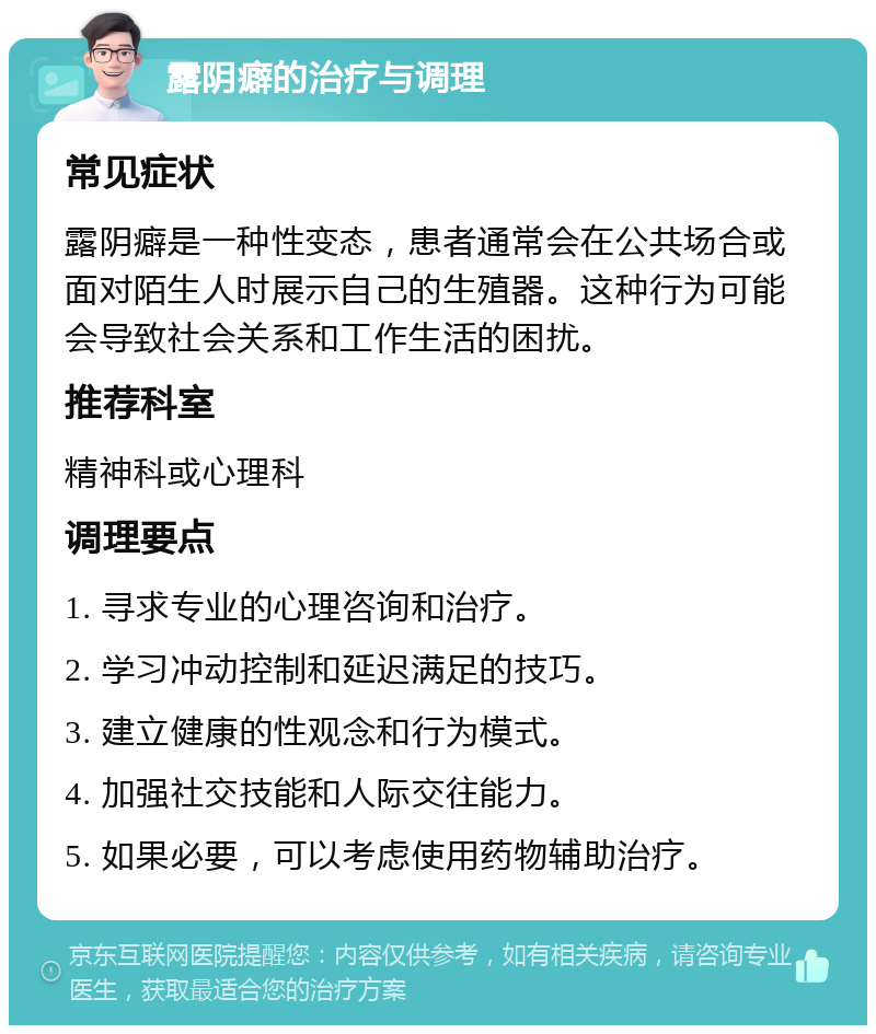 露阴癖的治疗与调理 常见症状 露阴癖是一种性变态，患者通常会在公共场合或面对陌生人时展示自己的生殖器。这种行为可能会导致社会关系和工作生活的困扰。 推荐科室 精神科或心理科 调理要点 1. 寻求专业的心理咨询和治疗。 2. 学习冲动控制和延迟满足的技巧。 3. 建立健康的性观念和行为模式。 4. 加强社交技能和人际交往能力。 5. 如果必要，可以考虑使用药物辅助治疗。