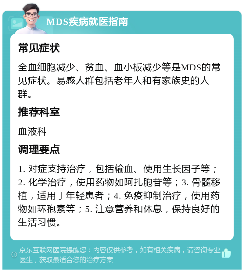 MDS疾病就医指南 常见症状 全血细胞减少、贫血、血小板减少等是MDS的常见症状。易感人群包括老年人和有家族史的人群。 推荐科室 血液科 调理要点 1. 对症支持治疗，包括输血、使用生长因子等；2. 化学治疗，使用药物如阿扎胞苷等；3. 骨髓移植，适用于年轻患者；4. 免疫抑制治疗，使用药物如环孢素等；5. 注意营养和休息，保持良好的生活习惯。