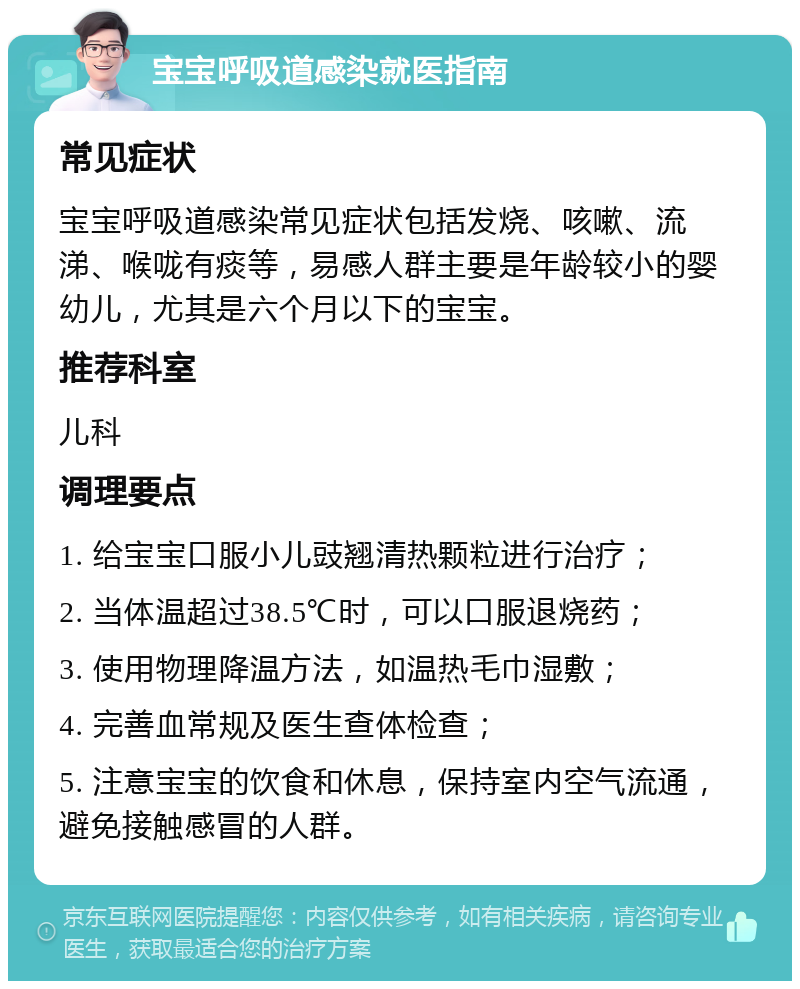 宝宝呼吸道感染就医指南 常见症状 宝宝呼吸道感染常见症状包括发烧、咳嗽、流涕、喉咙有痰等，易感人群主要是年龄较小的婴幼儿，尤其是六个月以下的宝宝。 推荐科室 儿科 调理要点 1. 给宝宝口服小儿豉翘清热颗粒进行治疗； 2. 当体温超过38.5℃时，可以口服退烧药； 3. 使用物理降温方法，如温热毛巾湿敷； 4. 完善血常规及医生查体检查； 5. 注意宝宝的饮食和休息，保持室内空气流通，避免接触感冒的人群。