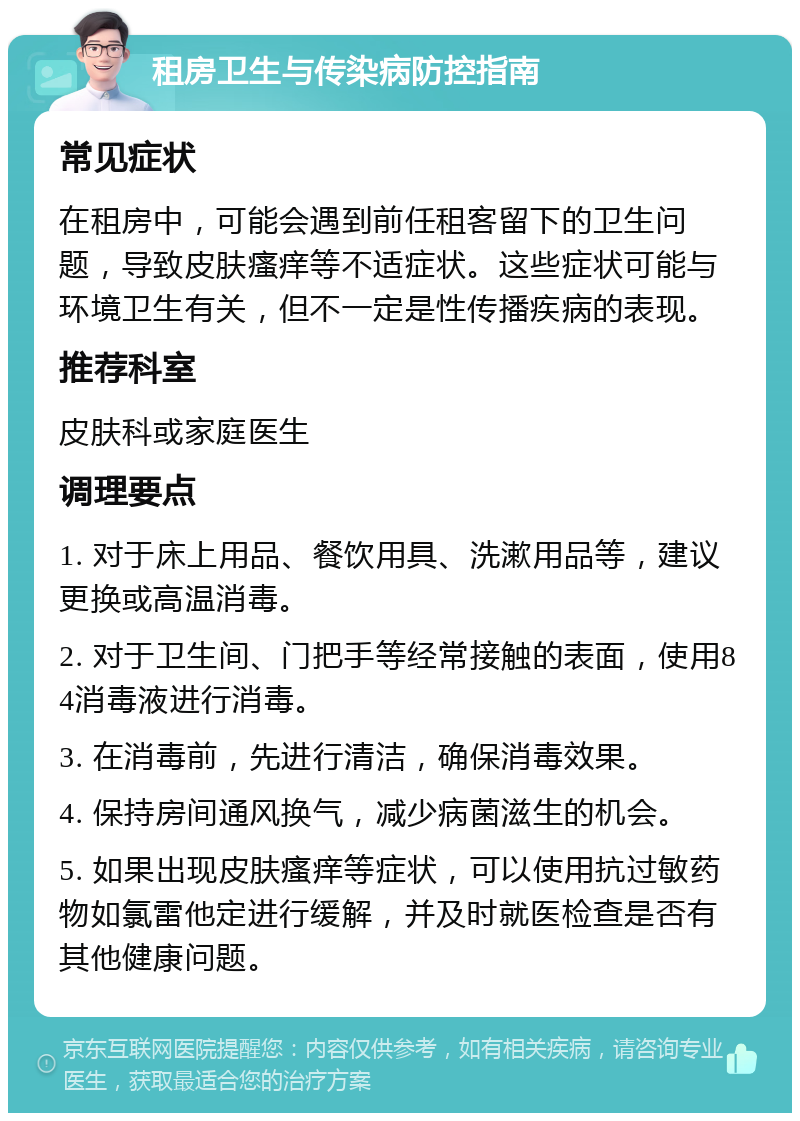 租房卫生与传染病防控指南 常见症状 在租房中，可能会遇到前任租客留下的卫生问题，导致皮肤瘙痒等不适症状。这些症状可能与环境卫生有关，但不一定是性传播疾病的表现。 推荐科室 皮肤科或家庭医生 调理要点 1. 对于床上用品、餐饮用具、洗漱用品等，建议更换或高温消毒。 2. 对于卫生间、门把手等经常接触的表面，使用84消毒液进行消毒。 3. 在消毒前，先进行清洁，确保消毒效果。 4. 保持房间通风换气，减少病菌滋生的机会。 5. 如果出现皮肤瘙痒等症状，可以使用抗过敏药物如氯雷他定进行缓解，并及时就医检查是否有其他健康问题。