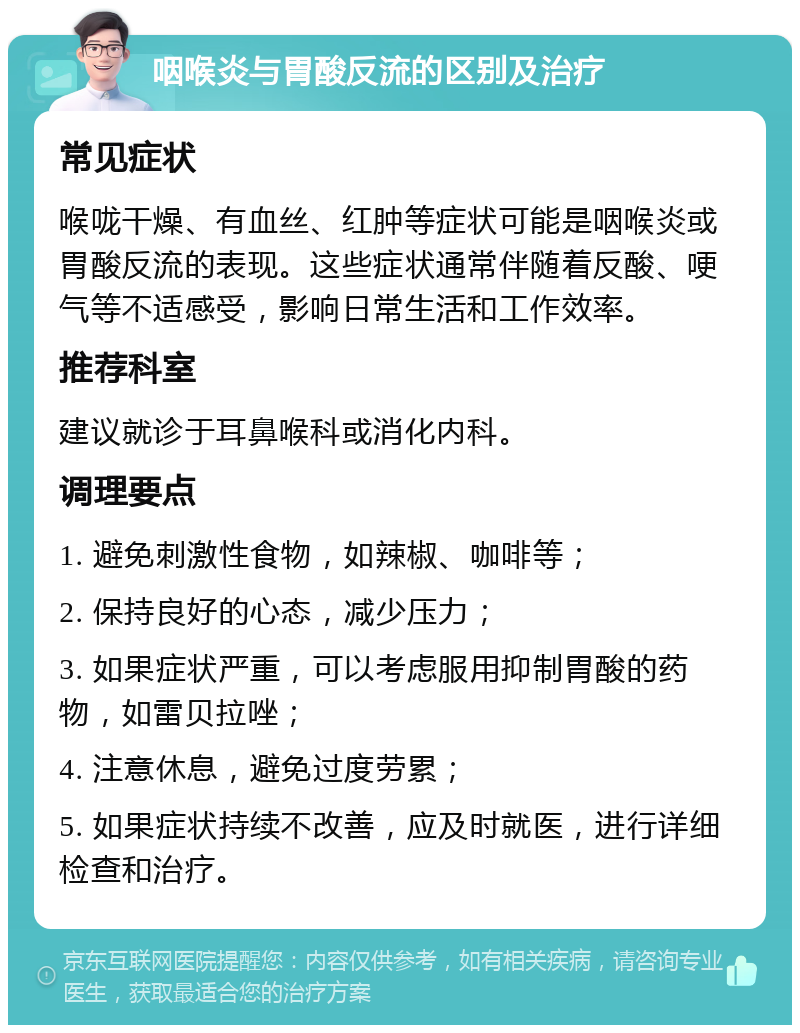 咽喉炎与胃酸反流的区别及治疗 常见症状 喉咙干燥、有血丝、红肿等症状可能是咽喉炎或胃酸反流的表现。这些症状通常伴随着反酸、哽气等不适感受，影响日常生活和工作效率。 推荐科室 建议就诊于耳鼻喉科或消化内科。 调理要点 1. 避免刺激性食物，如辣椒、咖啡等； 2. 保持良好的心态，减少压力； 3. 如果症状严重，可以考虑服用抑制胃酸的药物，如雷贝拉唑； 4. 注意休息，避免过度劳累； 5. 如果症状持续不改善，应及时就医，进行详细检查和治疗。