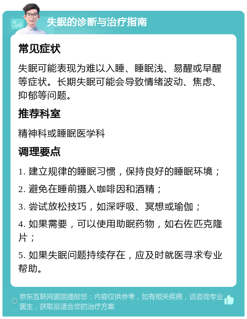 失眠的诊断与治疗指南 常见症状 失眠可能表现为难以入睡、睡眠浅、易醒或早醒等症状。长期失眠可能会导致情绪波动、焦虑、抑郁等问题。 推荐科室 精神科或睡眠医学科 调理要点 1. 建立规律的睡眠习惯，保持良好的睡眠环境； 2. 避免在睡前摄入咖啡因和酒精； 3. 尝试放松技巧，如深呼吸、冥想或瑜伽； 4. 如果需要，可以使用助眠药物，如右佐匹克隆片； 5. 如果失眠问题持续存在，应及时就医寻求专业帮助。