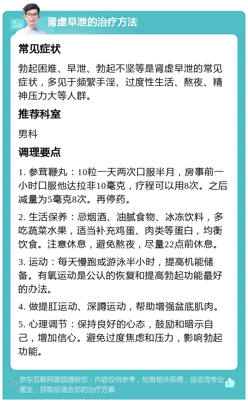 肾虚早泄的治疗方法 常见症状 勃起困难、早泄、勃起不坚等是肾虚早泄的常见症状，多见于频繁手淫、过度性生活、熬夜、精神压力大等人群。 推荐科室 男科 调理要点 1. 参茸鞭丸：10粒一天两次口服半月，房事前一小时口服他达拉非10毫克，疗程可以用8次。之后减量为5毫克8次。再停药。 2. 生活保养：忌烟酒、油腻食物、冰冻饮料，多吃蔬菜水果，适当补充鸡蛋、肉类等蛋白，均衡饮食。注意休息，避免熬夜，尽量22点前休息。 3. 运动：每天慢跑或游泳半小时，提高机能储备。有氧运动是公认的恢复和提高勃起功能最好的办法。 4. 做提肛运动、深蹲运动，帮助增强盆底肌肉。 5. 心理调节：保持良好的心态，鼓励和暗示自己，增加信心。避免过度焦虑和压力，影响勃起功能。