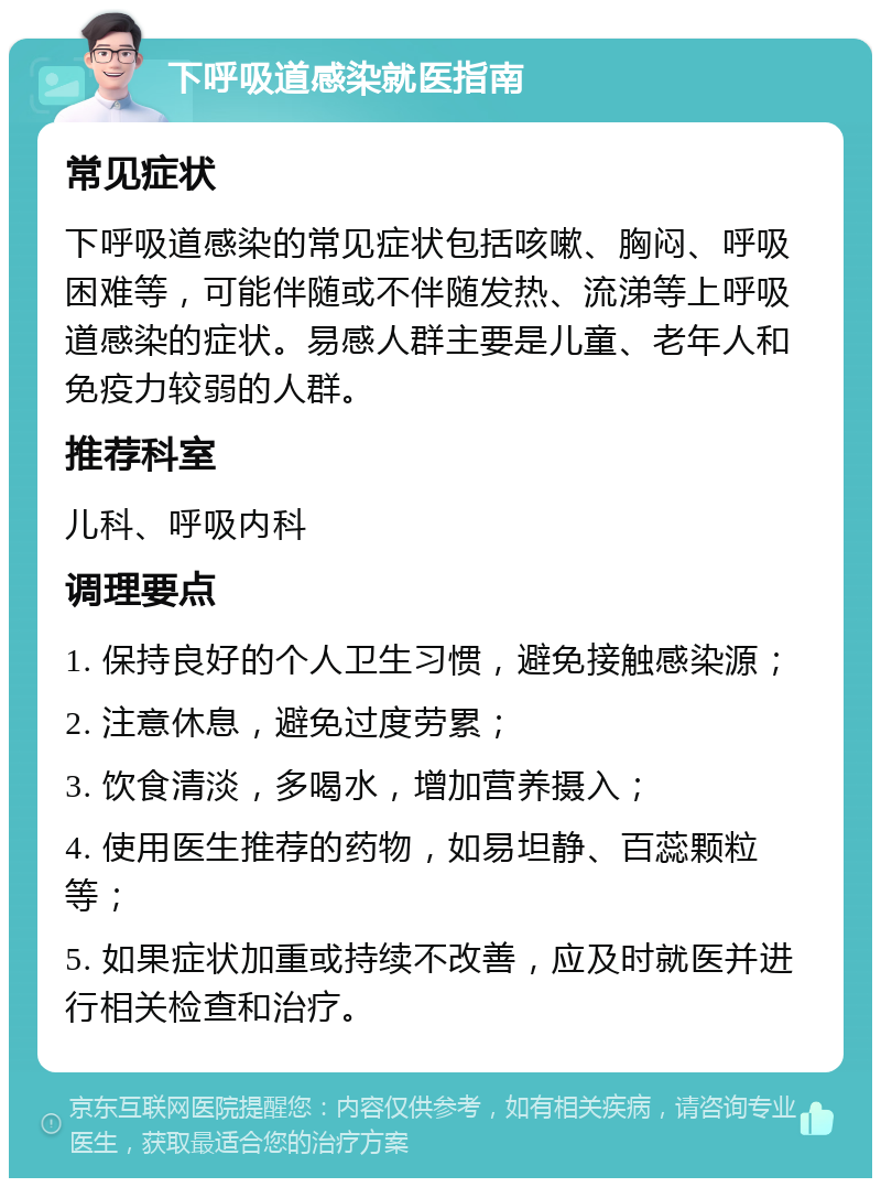 下呼吸道感染就医指南 常见症状 下呼吸道感染的常见症状包括咳嗽、胸闷、呼吸困难等，可能伴随或不伴随发热、流涕等上呼吸道感染的症状。易感人群主要是儿童、老年人和免疫力较弱的人群。 推荐科室 儿科、呼吸内科 调理要点 1. 保持良好的个人卫生习惯，避免接触感染源； 2. 注意休息，避免过度劳累； 3. 饮食清淡，多喝水，增加营养摄入； 4. 使用医生推荐的药物，如易坦静、百蕊颗粒等； 5. 如果症状加重或持续不改善，应及时就医并进行相关检查和治疗。