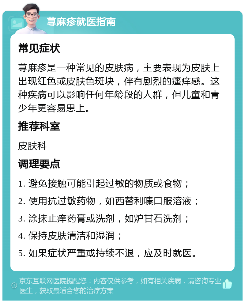 荨麻疹就医指南 常见症状 荨麻疹是一种常见的皮肤病，主要表现为皮肤上出现红色或皮肤色斑块，伴有剧烈的瘙痒感。这种疾病可以影响任何年龄段的人群，但儿童和青少年更容易患上。 推荐科室 皮肤科 调理要点 1. 避免接触可能引起过敏的物质或食物； 2. 使用抗过敏药物，如西替利嗪口服溶液； 3. 涂抹止痒药膏或洗剂，如炉甘石洗剂； 4. 保持皮肤清洁和湿润； 5. 如果症状严重或持续不退，应及时就医。