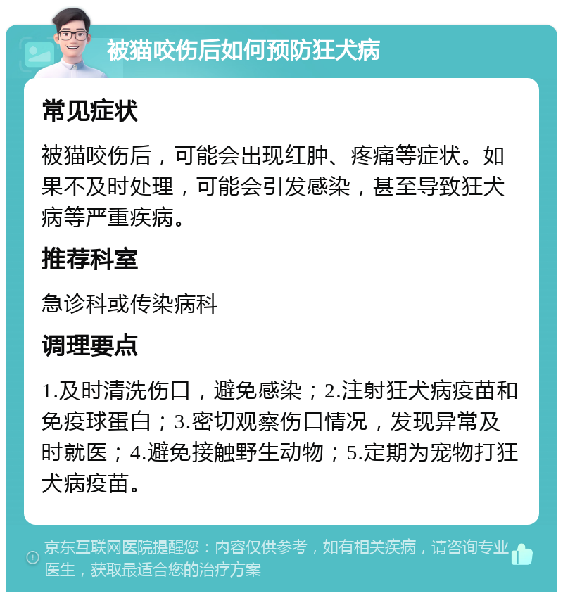 被猫咬伤后如何预防狂犬病 常见症状 被猫咬伤后，可能会出现红肿、疼痛等症状。如果不及时处理，可能会引发感染，甚至导致狂犬病等严重疾病。 推荐科室 急诊科或传染病科 调理要点 1.及时清洗伤口，避免感染；2.注射狂犬病疫苗和免疫球蛋白；3.密切观察伤口情况，发现异常及时就医；4.避免接触野生动物；5.定期为宠物打狂犬病疫苗。