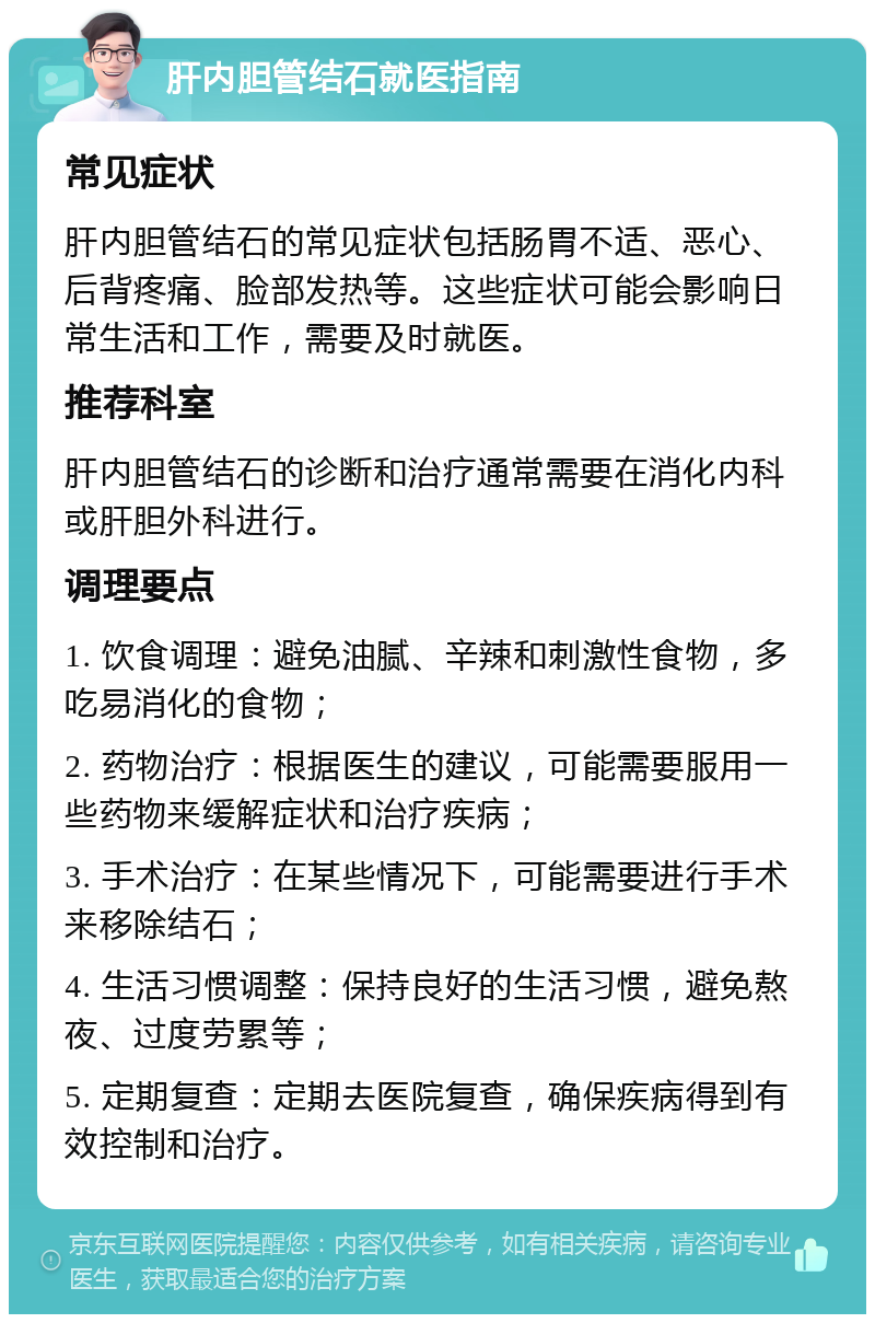 肝内胆管结石就医指南 常见症状 肝内胆管结石的常见症状包括肠胃不适、恶心、后背疼痛、脸部发热等。这些症状可能会影响日常生活和工作，需要及时就医。 推荐科室 肝内胆管结石的诊断和治疗通常需要在消化内科或肝胆外科进行。 调理要点 1. 饮食调理：避免油腻、辛辣和刺激性食物，多吃易消化的食物； 2. 药物治疗：根据医生的建议，可能需要服用一些药物来缓解症状和治疗疾病； 3. 手术治疗：在某些情况下，可能需要进行手术来移除结石； 4. 生活习惯调整：保持良好的生活习惯，避免熬夜、过度劳累等； 5. 定期复查：定期去医院复查，确保疾病得到有效控制和治疗。