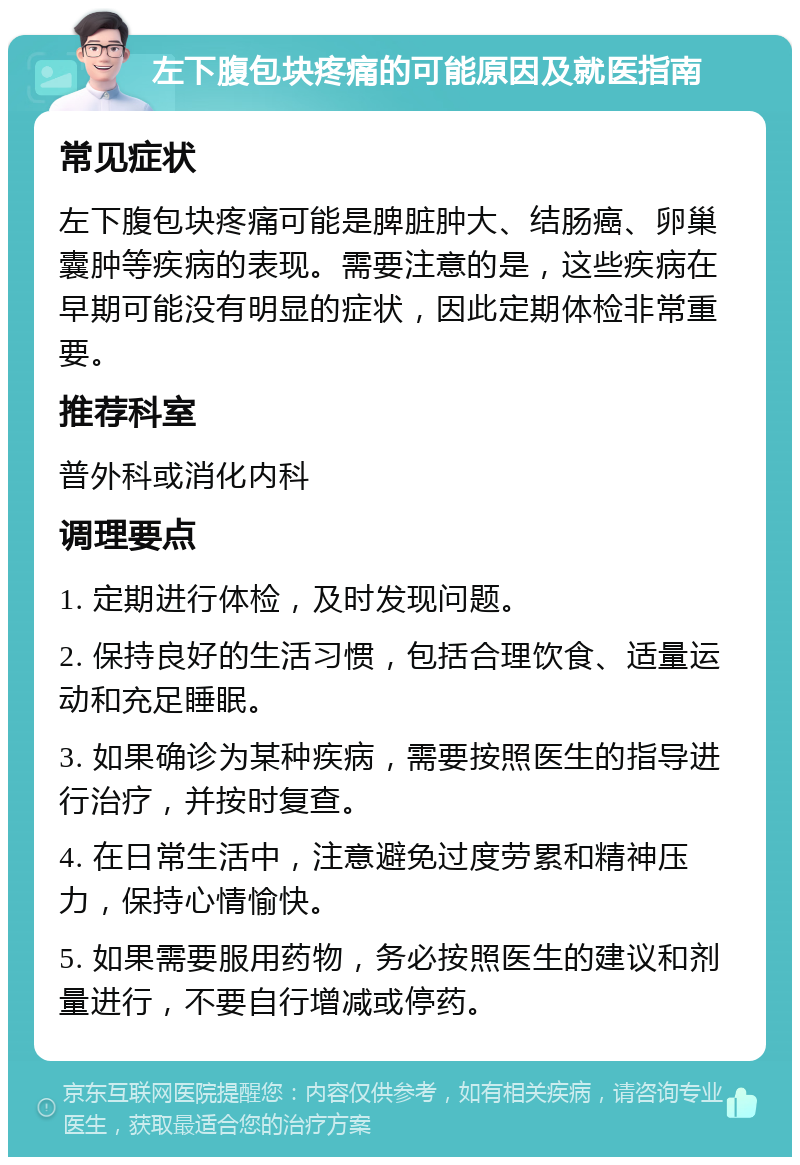 左下腹包块疼痛的可能原因及就医指南 常见症状 左下腹包块疼痛可能是脾脏肿大、结肠癌、卵巢囊肿等疾病的表现。需要注意的是，这些疾病在早期可能没有明显的症状，因此定期体检非常重要。 推荐科室 普外科或消化内科 调理要点 1. 定期进行体检，及时发现问题。 2. 保持良好的生活习惯，包括合理饮食、适量运动和充足睡眠。 3. 如果确诊为某种疾病，需要按照医生的指导进行治疗，并按时复查。 4. 在日常生活中，注意避免过度劳累和精神压力，保持心情愉快。 5. 如果需要服用药物，务必按照医生的建议和剂量进行，不要自行增减或停药。