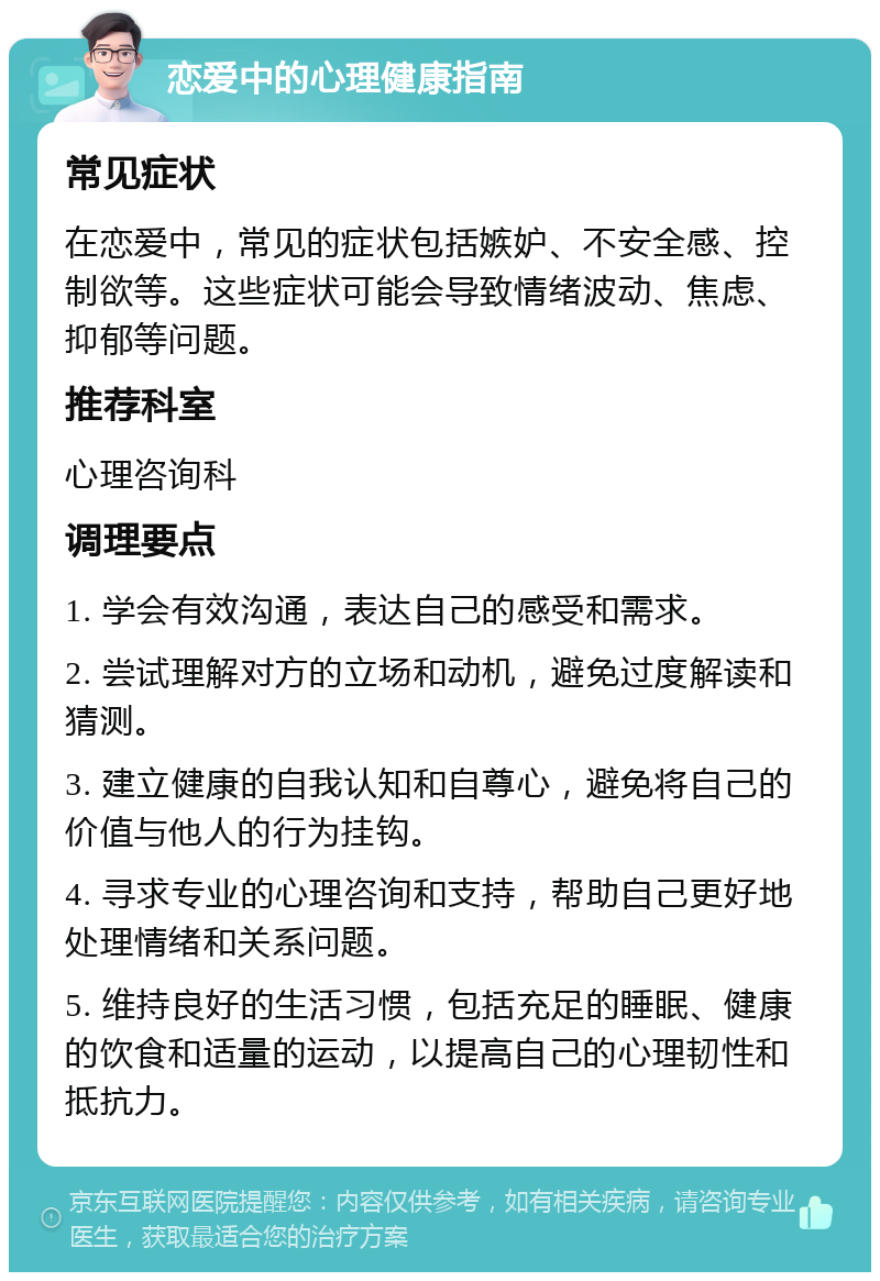 恋爱中的心理健康指南 常见症状 在恋爱中，常见的症状包括嫉妒、不安全感、控制欲等。这些症状可能会导致情绪波动、焦虑、抑郁等问题。 推荐科室 心理咨询科 调理要点 1. 学会有效沟通，表达自己的感受和需求。 2. 尝试理解对方的立场和动机，避免过度解读和猜测。 3. 建立健康的自我认知和自尊心，避免将自己的价值与他人的行为挂钩。 4. 寻求专业的心理咨询和支持，帮助自己更好地处理情绪和关系问题。 5. 维持良好的生活习惯，包括充足的睡眠、健康的饮食和适量的运动，以提高自己的心理韧性和抵抗力。