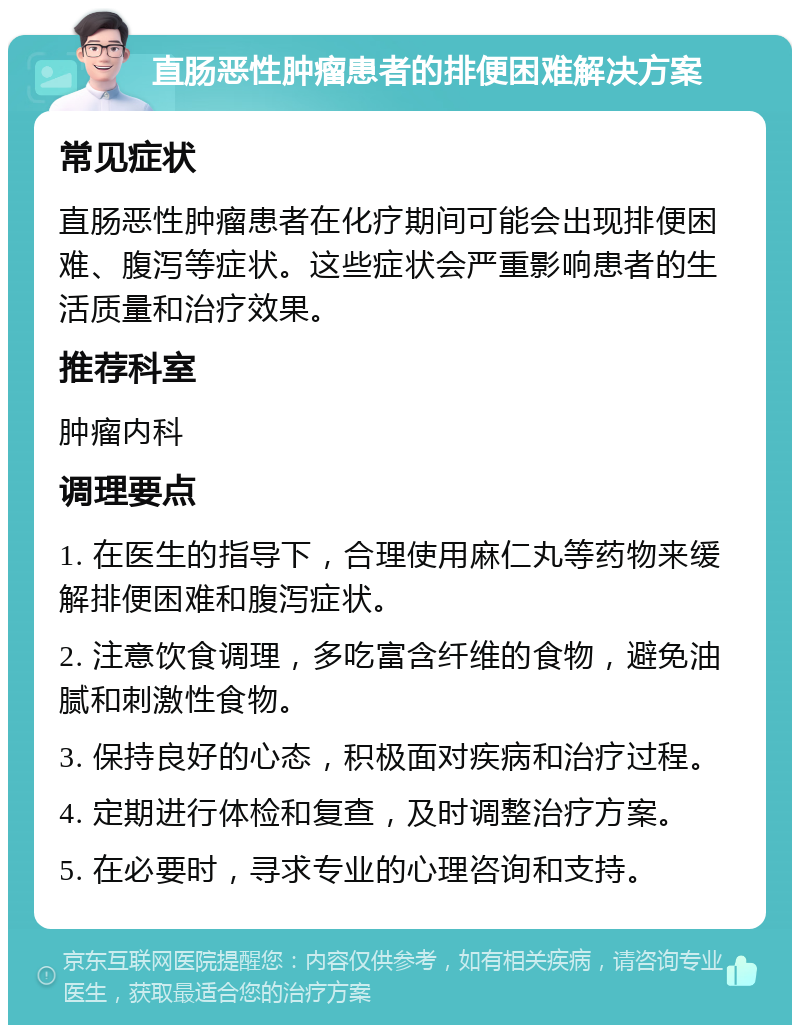 直肠恶性肿瘤患者的排便困难解决方案 常见症状 直肠恶性肿瘤患者在化疗期间可能会出现排便困难、腹泻等症状。这些症状会严重影响患者的生活质量和治疗效果。 推荐科室 肿瘤内科 调理要点 1. 在医生的指导下，合理使用麻仁丸等药物来缓解排便困难和腹泻症状。 2. 注意饮食调理，多吃富含纤维的食物，避免油腻和刺激性食物。 3. 保持良好的心态，积极面对疾病和治疗过程。 4. 定期进行体检和复查，及时调整治疗方案。 5. 在必要时，寻求专业的心理咨询和支持。